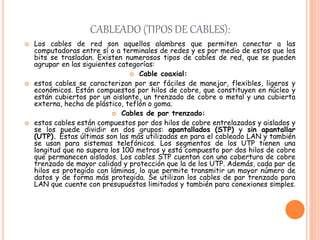 CABLEADO (TIPOS DE CABLES):
 Los cables de red son aquellos alambres que permiten conectar a las
computadoras entre sí o a terminales de redes y es por medio de estos que los
bits se trasladan. Existen numerosos tipos de cables de red, que se pueden
agrupar en las siguientes categorías:
 Cable coaxial:
 estos cables se caracterizan por ser fáciles de manejar, flexibles, ligeros y
económicos. Están compuestos por hilos de cobre, que constituyen en núcleo y
están cubiertos por un aislante, un trenzado de cobre o metal y una cubierta
externa, hecha de plástico, teflón o goma.
 Cables de par trenzado:
 estos cables están compuestos por dos hilos de cobre entrelazados y aislados y
se los puede dividir en dos grupos: apantallados (STP) y sin apantallar
(UTP). Estas últimas son las más utilizadas en para el cableado LAN y también
se usan para sistemas telefónicos. Los segmentos de los UTP tienen una
longitud que no supera los 100 metros y está compuesto por dos hilos de cobre
que permanecen aislados. Los cables STP cuentan con una cobertura de cobre
trenzado de mayor calidad y protección que la de los UTP. Además, cada par de
hilos es protegido con láminas, lo que permite transmitir un mayor número de
datos y de forma más protegida. Se utilizan los cables de par trenzado para
LAN que cuente con presupuestos limitados y también para conexiones simples.
 