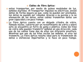  Cables de fibra óptica:
 estos transportan, por medio de pulsos modulados de luz,
señales digitales. Al transportar impulsos no eléctricos, envían
datos de forma segura ya que, como no pueden ser pinchados,
los datos no pueden ser robados. Gracias a su pureza y la no
atenuación de los datos, estos cables transmiten datos con
gran capacidad y en poco tiempo.
 La fibra óptica cuenta con un delgado cilindro de vidrio,
llamado núcleo, cubierto por un revestimiento de vidrio y sobre
este se encuentra un forro de goma o plástico. Como los hilos
de vidrio sólo pueden transmitir señales en una dirección, cada
uno de los cables tiene dos de ellos con diferente envoltura.
Mientras que uno de los hilos recibe las señales, el otro las
transmite. La fibra óptica resulta ideal para la transmisión de
datos a distancias importantes y lo hace en poco tiempo.
 