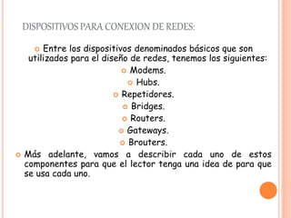 DISPOSITIVOS PARA CONEXION DE REDES:
 Entre los dispositivos denominados básicos que son
utilizados para el diseño de redes, tenemos los siguientes:
 Modems.
 Hubs.
 Repetidores.
 Bridges.
 Routers.
 Gateways.
 Brouters.
 Más adelante, vamos a describir cada uno de estos
componentes para que el lector tenga una idea de para que
se usa cada uno.
 