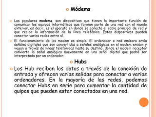  Módems
 Los populares modems, son dispositivos que tienen la importante función de
comunicar los equipos informáticos que forman parte de una red con el mundo
exterior, es decir, es el aparato en donde se conecta el cable principal de red y
que recibe la información de la línea telefónica. Estos dispositivos pueden
conectar varias redes entre sí.
 El funcionamiento de los modem es simple. El ordenador o red emisora envía
señales digitales que son convertidas a señales analógicas en el modem emisor y
viajan a través de líneas telefónicas hasta su destino, donde el modem receptor
convierte la señal analógica nuevamente en una señal digital que podrá ser
interpretada por un ordenador.
 Hubs
 Los Hub reciben los datos a través de la conexión de
entrada y ofrecen varias salidas para conectar a varios
ordenadores. En la mayoría de las redes, podemos
conectar Hubs en serie para aumentar la cantidad de
quipos que pueden estar conectados en una red.
 