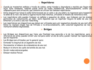  Repetidores
 Cuando se transmiten señales a través de cables, estas tienden a degradarse a medida que llegan más
lejos. Este fenómeno, también puede verse en redes inalámbricas. Afortunadamente, existe una
respuesta para esta situación, que consiste en utilizar los famosos repetidores.
 Estos dispositivos toman la señal distorsionada de un cable o de una señal y la regeneran para transmitir
la señal de la red o los datos a lugares mucho más remotos, utilizando el modelo de referencia OSI.
 Los repetidores sólo pueden trabajar en señales o paquetes de datos que trabajen con los mismos
protocolos de comunicación, es decir, será imposible que un repetidor mejore la señal de una red
Ethernet y lo envíe a una red Token Ring.
 Los repetidores son dispositivos que deben ser utilizados para unir segmentos alejados de una red LAN.
Estos no realizan ningún tipo de filtrado o re-direccionamiento, sólo conectan segmentos de red y
restauran señales degradadas.
 Bridges
 Los Bridges son dispositivos que tiene una finalidad muy parecida a la de los repetidores, pero a
diferencia de estos, pueden dividir una red para aislar un ala de esta y poder realizar las reparaciones
que se requieran.
 Los Bridges son utilizados, por lo general, para:
 Extender la longitud de un segmento de red.
 Incrementar el número de ordenadores de una red.
 Reducir el efecto de cuello de botella de una red.
 Dividir redes sobrecargadas.
 Enlazar medios físicos
 