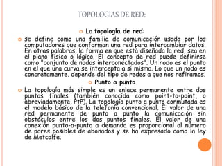 TOPOLOGIAS DE RED:
 La topología de red:
 se define como una familia de comunicación usada por los
computadores que conforman una red para intercambiar datos.
En otras palabras, la forma en que está diseñada la red, sea en
el plano físico o lógico. El concepto de red puede definirse
como "conjunto de nodos interconectados". Un nodo es el punto
en el que una curva se intercepta a sí misma. Lo que un nodo es
concretamente, depende del tipo de redes a que nos refiramos.
 Punto a punto
 La topología más simple es un enlace permanente entre dos
puntos finales (también conocida como point-to-point, o
abreviadamente, PtP). La topología punto a punto conmutada es
el modelo básico de la telefonía convencional. El valor de una
red permanente de punto a punto la comunicación sin
obstáculos entre los dos puntos finales. El valor de una
conexión punto-a-punto a demanda es proporcional al número
de pares posibles de abonados y se ha expresado como la ley
de Metcalfe.
 