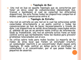  Topología de Bus:
 Una red en bus es aquella topología que se caracteriza por
tener un único canal de comunicaciones (denominado bus,
troncal o backbone) al cual se conectan los diferentes
dispositivos. De esta forma todos los dispositivos comparten el
mismo canal para comunicarse entre sí.
 Topología de Estrella:
 Una red en estrella es una red en la cual las estaciones están
conectadas directamente a un punto central y todas las
comunicaciones se han de hacer necesariamente a través de
éste. Los dispositivos no están directamente conectados entre
sí, además de que no se permite tanto tráfico de información.
Dada su transmisión, una red en estrella activa tiene un nodo
central activo que normalmente tiene los medios para prevenir
problemas relacionados con el eco.
 Se utiliza sobre todo para redes locales. La mayoría de las
redes de área local que tienen un enrutador (router),
un conmutador (switch) o un concentrador (hub) siguen esta
topología. El nodo central en éstas sería el enrutador, el
conmutador o el concentrador, por el que pasan todos los
paquetes de usuarios.
 
