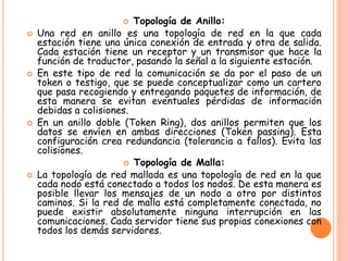  Topología de Anillo:
 Una red en anillo es una topología de red en la que cada
estación tiene una única conexión de entrada y otra de salida.
Cada estación tiene un receptor y un transmisor que hace la
función de traductor, pasando la señal a la siguiente estación.
 En este tipo de red la comunicación se da por el paso de un
token o testigo, que se puede conceptualizar como un cartero
que pasa recogiendo y entregando paquetes de información, de
esta manera se evitan eventuales pérdidas de información
debidas a colisiones.
 En un anillo doble (Token Ring), dos anillos permiten que los
datos se envíen en ambas direcciones (Token passing). Esta
configuración crea redundancia (tolerancia a fallos). Evita las
colisiones.
 Topología de Malla:
 La topología de red mallada es una topología de red en la que
cada nodo está conectado a todos los nodos. De esta manera es
posible llevar los mensajes de un nodo a otro por distintos
caminos. Si la red de malla está completamente conectada, no
puede existir absolutamente ninguna interrupción en las
comunicaciones. Cada servidor tiene sus propias conexiones con
todos los demás servidores.
 