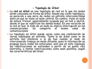  Topología de Árbol:
 La red en árbol es una topología de red en la que los nodos
están colocados en forma de árbol. Desde una visión topológica,
es parecida a una serie de redes en estrella interconectadas
salvo en que no tiene un nodo central. En cambio, tiene un nodo
de enlace troncal, generalmente ocupado por un hub o switch,
desde el que se ramifican los demás nodos. Es una variación de
la red en bus, la falla de un nodo no implica interrupción en las
comunicaciones. Se comparte el mismo canal de
comunicaciones.
 La topología en árbol puede verse como una combinación de
varias topologías en estrella. Tanto la de árbol como la de
estrella son similares a la de bus cuando el nodo de
interconexión trabaja en modo difusión, pues la información se
propaga hacia todas las estaciones, solo que en esta topología
las ramificaciones se extienden a partir de un punto raíz
(estrella), a tantas ramificaciones como sean posibles, según
las características del árbol.
 