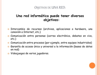 OBJETIVOS DE UNA RED:
Una red informática puede tener diversos
objetivos:
 Intercambio de recursos (archivos, aplicaciones o hardware, una
conexión a Internet, etc.)
 Comunicación entre personas (correo electrónico, debates en vivo,
etc.)
 Comunicación entre procesos (por ejemplo, entre equipos industriales)
 Garantía de acceso único y universal a la información (bases de datos
en red)
 Videojuegos de varios jugadores.
 