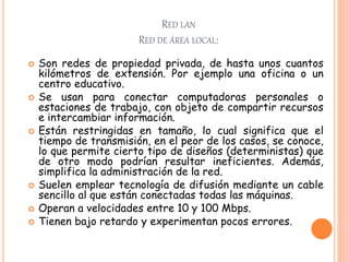 RED LAN
RED DE ÁREA LOCAL:
 Son redes de propiedad privada, de hasta unos cuantos
kilómetros de extensión. Por ejemplo una oficina o un
centro educativo.
 Se usan para conectar computadoras personales o
estaciones de trabajo, con objeto de compartir recursos
e intercambiar información.
 Están restringidas en tamaño, lo cual significa que el
tiempo de transmisión, en el peor de los casos, se conoce,
lo que permite cierto tipo de diseños (deterministas) que
de otro modo podrían resultar ineficientes. Además,
simplifica la administración de la red.
 Suelen emplear tecnología de difusión mediante un cable
sencillo al que están conectadas todas las máquinas.
 Operan a velocidades entre 10 y 100 Mbps.
 Tienen bajo retardo y experimentan pocos errores.
 