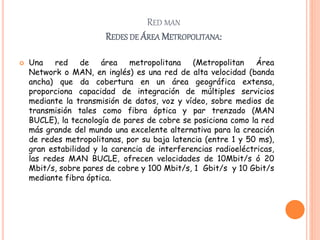 RED MAN
REDES DE ÁREA METROPOLITANA:
 Una red de área metropolitana (Metropolitan Área
Network o MAN, en inglés) es una red de alta velocidad (banda
ancha) que da cobertura en un área geográfica extensa,
proporciona capacidad de integración de múltiples servicios
mediante la transmisión de datos, voz y vídeo, sobre medios de
transmisión tales como fibra óptica y par trenzado (MAN
BUCLE), la tecnología de pares de cobre se posiciona como la red
más grande del mundo una excelente alternativa para la creación
de redes metropolitanas, por su baja latencia (entre 1 y 50 ms),
gran estabilidad y la carencia de interferencias radioeléctricas,
las redes MAN BUCLE, ofrecen velocidades de 10Mbit/s ó 20
Mbit/s, sobre pares de cobre y 100 Mbit/s, 1 Gbit/s y 10 Gbit/s
mediante fibra óptica.
 