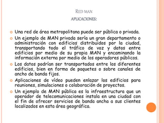 RED MAN
APLICACIONES:
 Una red de área metropolitana puede ser pública o privada.
 Un ejemplo de MAN privada sería un gran departamento o
administración con edificios distribuidos por la ciudad,
transportando todo el tráfico de voz y datos entre
edificios por medio de su propia MAN y encaminando la
información externa por medio de los operadores públicos.
 Los datos podrían ser transportados entre los diferentes
edificios, bien en forma de paquetes o sobre canales de
ancho de banda fijos.
 Aplicaciones de vídeo pueden enlazar los edificios para
reuniones, simulaciones o colaboración de proyectos.
 Un ejemplo de MAN pública es la infraestructura que un
operador de telecomunicaciones instala en una ciudad con
el fin de ofrecer servicios de banda ancha a sus clientes
localizados en esta área geográfica.
 