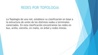 REDES POR TOPOLOGIA
La Topología de una red, establece su clasificación en base a
la estructura de unión de los distintos nodos o terminales
conectados. En esta clasificación encontramos las redes en
bus, anillo, estrella, en malla, en árbol y redes mixtas.
 