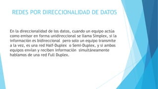REDES POR DIRECCIONALIDAD DE DATOS
En la direccionalidad de los datos, cuando un equipo actúa
como emisor en forma unidireccional se llama Simplex, si la
información es bidireccional pero solo un equipo transmite
a la vez, es una red Half-Duplex o Semi-Duplex, y si ambos
equipos envían y reciben información simultáneamente
hablamos de una red Full Duplex.
 
