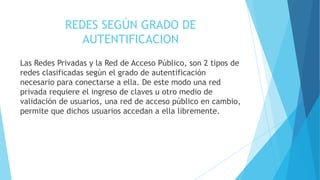 REDES SEGÚN GRADO DE
AUTENTIFICACION
Las Redes Privadas y la Red de Acceso Público, son 2 tipos de
redes clasificadas según el grado de autentificación
necesario para conectarse a ella. De este modo una red
privada requiere el ingreso de claves u otro medio de
validación de usuarios, una red de acceso público en cambio,
permite que dichos usuarios accedan a ella libremente.
 