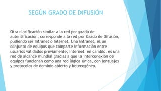 SEGÚN GRADO DE DIFUSIÓN
Otra clasificación similar a la red por grado de
autentificación, corresponde a la red por Grado de Difusión,
pudiendo ser Intranet o Internet. Una intranet, es un
conjunto de equipos que comparte información entre
usuarios validados previamente, Internet en cambio, es una
red de alcance mundial gracias a que la interconexión de
equipos funcionan como una red lógica única, con lenguajes
y protocolos de dominio abierto y heterogéneo.
 