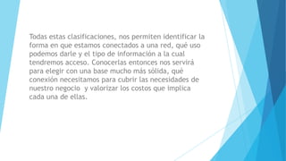 Todas estas clasificaciones, nos permiten identificar la
forma en que estamos conectados a una red, qué uso
podemos darle y el tipo de información a la cual
tendremos acceso. Conocerlas entonces nos servirá
para elegir con una base mucho más sólida, qué
conexión necesitamos para cubrir las necesidades de
nuestro negocio y valorizar los costos que implica
cada una de ellas.
 