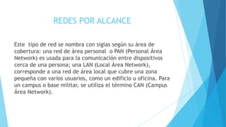 REDES POR ALCANCE
Este tipo de red se nombra con siglas según su área de
cobertura: una red de área personal o PAN (Personal Área
Network) es usada para la comunicación entre dispositivos
cerca de una persona; una LAN (Local Área Network),
corresponde a una red de área local que cubre una zona
pequeña con varios usuarios, como un edificio u oficina. Para
un campus o base militar, se utiliza el término CAN (Campus
Área Network).
 