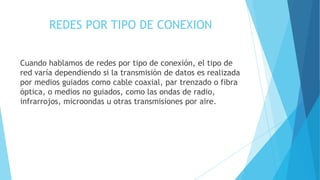 REDES POR TIPO DE CONEXION
Cuando hablamos de redes por tipo de conexión, el tipo de
red varía dependiendo si la transmisión de datos es realizada
por medios guiados como cable coaxial, par trenzado o fibra
óptica, o medios no guiados, como las ondas de radio,
infrarrojos, microondas u otras transmisiones por aire.
 