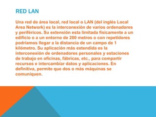 RED LAN
Una red de área local, red local o LAN (del inglés Local
Area Network) es la interconexión de varios ordenadores
y periféricos. Su extensión esta limitada físicamente a un
edificio o a un entorno de 200 metros o con repetidores
podríamos llegar a la distancia de un campo de 1
kilómetro. Su aplicación más extendida es la
interconexión de ordenadores personales y estaciones
de trabajo en oficinas, fábricas, etc., para compartir
recursos e intercambiar datos y aplicaciones. En
definitiva, permite que dos o más máquinas se
comuniquen.
 