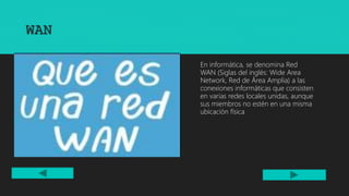 WAN
ANTERIOR SIGUIENTE
En informática, se denomina Red
WAN (Siglas del inglés: Wide Area
Network, Red de Área Amplia) a las
conexiones informáticas que consisten
en varias redes locales unidas, aunque
sus miembros no estén en una misma
ubicación física
 