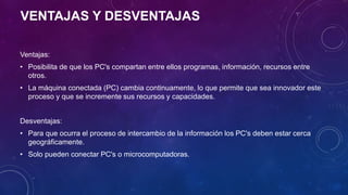 VENTAJAS Y DESVENTAJAS
Ventajas:
• Posibilita de que los PC's compartan entre ellos programas, información, recursos entre
otros.
• La máquina conectada (PC) cambia continuamente, lo que permite que sea innovador este
proceso y que se incremente sus recursos y capacidades.
Desventajas:
• Para que ocurra el proceso de intercambio de la información los PC's deben estar cerca
geográficamente.
• Solo pueden conectar PC's o microcomputadoras.
 
