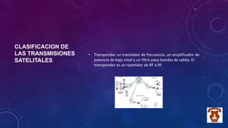 CLASIFICACION DE
LAS TRANSMISIONES
SATELITALES
• Transponder un translador de frecuencia, un amplificador de
potencia de bajo nivel y un filtro pasa-bandas de salida. El
transponder es un repetidor de RF a RF.
 