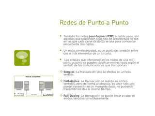 Redes de Punto a Punto
§  También llamadas peer-to-peer (P2P) o red de pares, son
aquellas que responden a un tipo de arquitectura de red
en las que cada canal de datos se usa para comunicar
únicamente dos nodos.
§  Un nodo, en electricidad, es un punto de conexión entre
dos o más elementos de un circuito.
§   Los enlaces que interconectan los nodos de una red
punto a punto se pueden clasificar en tres tipos según el
sentido de las comunicaciones que transportan:
² Simplex: La transacción sólo se efectúa en un solo
sentido.
² Half-dúplex: La transacción se realiza en ambos
sentidos, pero de forma alternativa, es decir solo uno
puede transmitir en un momento dado, no pudiendo
transmitir los dos al mismo tiempo.
² Full-Dúplex: La transacción se puede llevar a cabo en
ambos sentidos simultáneamente.
 