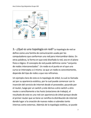 Ana Cristina Ceja Alejandres Grupo 102 
7 
3.- ¿Qué es una topología en red? La topología de red se define como una familia de comunicación usada por los computadores que conforman una red para intercambiar datos. En otras palabras, la forma en que está diseñada la red, sea en el plano físico o lógico. El concepto de red puede definirse como "conjunto de nodos interconectados". Un nodo es el punto en el que una curva se intercepta a sí misma. Lo que un nodo es concretamente, depende del tipo de redes a que nos refiramos. 
Un ejemplo claro de esto es la topología de árbol, la cual es llamada así por su apariencia estética, por la cual puede comenzar con la inserción del servicio de internet desde el proveedor, pasando por el router, luego por un switch y este deriva a otro switch u otro router o sencillamente a los hosts (estaciones de trabajo), el resultado de esto es una red con apariencia de árbol porque desde el primer router que se tiene se ramifica la distribución de internet dando lugar a la creación de nuevas redes o subredes tanto internas como externas. Además de la topología estética, se puede  
