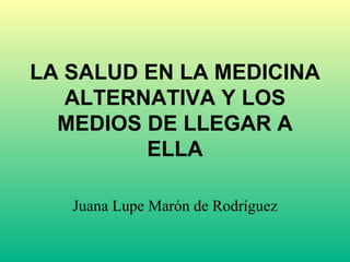 LA SALUD EN LA MEDICINA ALTERNATIVA Y LOS MEDIOS DE LLEGAR A ELLA Juana Lupe Marón de Rodríguez 