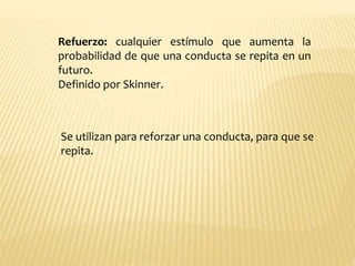 Refuerzo: cualquier estímulo que aumenta la
probabilidad de que una conducta se repita en un
futuro.
Definido por Skinner.
Se utilizan para reforzar una conducta, para que se
repita.