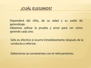 ¿CUÁL ELEGIMOS?
Dependerá del niño, de su edad y su estilo de
aprendizaje.
Debemos utilizar la prueba y error para ver cómo
aprende cada uno.
Sólo es efectivo si ocurre inmediatamente después de la
conducta a reforzar.
Deberemos se consistentes con el reforzamiento.