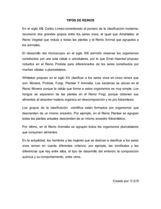 TIPOS DE REINOS 
En el siglo XIII, Carlos Linneo-considerado el pionero de la clasificación moderna-reconoció 
dos grandes grupos entre los seres vivos, al igual que Aristóteles: el 
Reino Vegetal que incluía a todas las plantas y el Reino Animal que agrupaba a 
los animales. 
El desarrollo del microscopio en el siglo XlX permitió observar los organismos 
constituidos por una sola célula o unicelulares, por lo que Ernst Haeckel propuso 
incluirlos en el Reino Protista para diferenciarlos de los seres constituidos por 
muchas células o pluricelulares. 
Whittaker propuso en el siglo XX clasificar a los seres vivos en cinco reinos que 
son: Monera, Protista, Fungi, Plantae Y Animalia. Las bacterias se ubican en el 
Reino Monera porque la célula que forma a estos organismos es muy simple. Los 
hongos se separaron de las plantas en el Reino Fingí, porque obtienen sus 
alimentos al absorber materia orgánica en descomposición y no pro fotosíntesis. 
Los grupos de la clasificación científica están formados por organismos que 
descienden de un mismo ancestro, Por ejemplo, en el Reino Plantae se agrupan 
todas las plantas actuales descienden de un mismo ancestro fotosintético. 
Por último, en el Reino Animalia se agrupan todos los organismos pluricelulares 
que consumen alimentos. 
En la actualidad, los hombres y las mujeres que se dedican a clasificar a los seres 
vivos toman en cuenta diferentes criterios; por ejemplo, las similitudes y las 
diferencias que hay entre ellos, el tipo de desarrollo del embrión, la composición 
química y su comportamiento, entre otros. 
Creado por: C.S.R 
