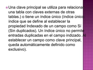 Una clave principal se utiliza para relacionar una tabla con claves externas de otras tablas.) o tiene un índice único (índice único: índice que se define al establecer la propiedad Indexado de un campo como Sí (Sin duplicados). Un índice único no permite entradas duplicadas en el campo indizado. Al establecer un campo como clave principal, queda automáticamente definido como exclusivo).