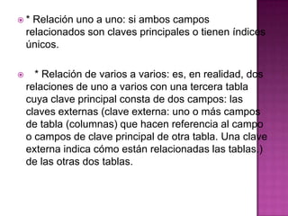 * Relación uno a uno: si ambos campos relacionados son claves principales o tienen índices únicos.     * Relación de varios a varios: es, en realidad, dos relaciones de uno a varios con una tercera tabla cuya clave principal consta de dos campos: las claves externas (clave externa: uno o más campos de tabla (columnas) que hacen referencia al campo o campos de clave principal de otra tabla. Una clave externa indica cómo están relacionadas las tablas.) de las otras dos tablas.