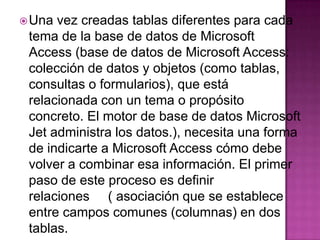 Una vez creadas tablas diferentes para cada tema de la base de datos de Microsoft Access (base de datos de Microsoft Access: colección de datos y objetos (como tablas, consultas o formularios), que está relacionada con un tema o propósito concreto. El motor de base de datos Microsoft Jet administra los datos.), necesita una forma de indicarte a Microsoft Access cómo debe volver a combinar esa información. El primer paso de este proceso es definir relaciones     ( asociación que se establece entre campos comunes (columnas) en dos tablas. 