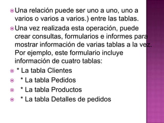 Una relación puede ser uno a uno, uno a varios o varios a varios.) entre las tablas.Una vez realizada esta operación, puede crear consultas, formularios e informes para mostrar información de varias tablas a la vez. Por ejemplo, este formulario incluye información de cuatro tablas: * La tabla Clientes    * La tabla Pedidos    * La tabla Productos    * La tabla Detalles de pedidos