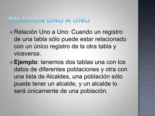 RELACION UNO A UNORelación Uno a Uno: Cuando un registro de una tabla sólo puede estar relacionado con un único registro de la otra tabla y viceversa. Ejemplo: tenemos dos tablas una con los datos de diferentes poblaciones y otra con una lista de Alcaldes, una población sólo puede tener un alcalde, y un alcalde lo será únicamente de una población.