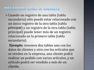 RELACION UNO A VARIOSCuando un registro de una tabla (tabla secundaria) sólo puede estar relacionado con un único registro de la otra tabla (tabla principal) y un registro de la otra tabla (tabla principal) puede tener más de un registro relacionado en la primera tabla (tabla secundaria).     Ejemplo: tenemos dos tablas una con los datos de clientes y otra con los artículos que se venden en la empresa, una cliente podrá realizar un pedido con varios artículos, y un artículo podrá ser vendido a más de un cliente.