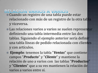 RELACION VARIOS A VARIOSCuando un registro de una tabla puede estar relacionado con más de un registro de la otra tabla y viceversa. Las relaciones varios a varios se suelen representar definiendo una tabla intermedia entre las dos tablas. Siguiendo el ejemplo anterior sería definir una tabla líneas de pedido relacionada con clientes y con artículos. Ejemplo: tenemos la tabla "Ventas" que contiene campos "Producto" y "Cliente" y mantiene la relación de uno a varios con  las tablas "Productos" y "Clientes" que a su ves mantienen la relación de varios a varios entre sí.