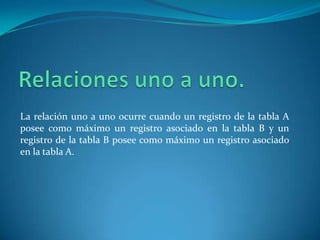 Relaciones uno a uno.La relación uno a uno ocurre cuando un registro de la tabla A posee como máximo un registro asociado en la tabla B y un registro de la tabla B posee como máximo un registro asociado en la tabla A.