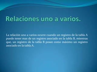 Relaciones uno a varios.La relación uno a varios ocurre cuando un registro de la tabla A puede tener mas de un registro asociado en la tabla B, mientras que, un registro de la tabla B posee como máximo un registro asociado en la tabla A.