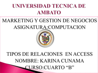 MARKETING Y GESTION DE NEGOCIOS ASIGNATURA:COMPUTACION TIPOS DE RELACIONES  EN ACCESS NOMBRE: KARINA CUNAMA CURSO:CUARTO “B” UNIVERSIDAD TECNICA DE AMBATO 