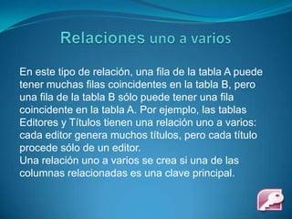 Relaciones uno a variosEn este tipo de relación, una fila de la tabla A puede tener muchas filas coincidentes en la tabla B, pero una fila de la tabla B sólo puede tener una fila coincidente en la tabla A. Por ejemplo, las tablas Editores y Títulos tienen una relación uno a varios: cada editor genera muchos títulos, pero cada título procede sólo de un editor.Una relación uno a varios se crea si una de las columnas relacionadas es una clave principal.