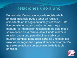 Relaciones uno a unoEn una relación uno a uno, cada registro de la primera tabla sólo puede tener un registro coincidente en la segunda tabla y viceversa. Este tipo de relación no es común porque, muy a menudo, la información relacionada de este modo se almacena en la misma tabla. Puede utilizar la relación uno a uno para dividir una tabla con muchos campos, para aislar parte de una tabla por razones de seguridad o para almacenar información que sólo se aplica a un subconjunto de la tabla principal. 