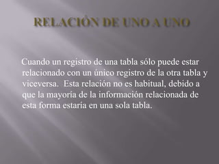 RELACIÓN DE UNO A UNO    Cuando un registro de una tabla sólo puede estar relacionado con un único registro de la otra tabla y viceversa.  Esta relación no es habitual, debido a que la mayoría de la información relacionada de esta forma estaría en una sola tabla. 
