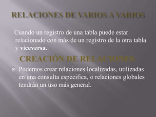 RELACIONES DE VARIOS A VARIOS   Cuando un registro de una tabla puede estar relacionado con más de un registro de la otra tabla y viceversa. CREACIÓN DE RELACIONES.Podemos crear relaciones localizadas, utilizadas en una consulta especifica, o relaciones globales tendrán un uso más general. 