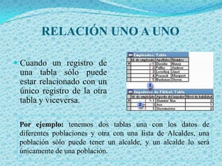 RELACIÓN UNO A UNOCuando un registro de una tabla sólo puede estar relacionado con un único registro de la otra tabla y viceversa. Por ejemplo: tenemos dos tablas una con los datos de diferentes poblaciones y otra con una lista de Alcaldes, una población sólo puede tener un alcalde, y un alcalde lo será únicamente de una población. 