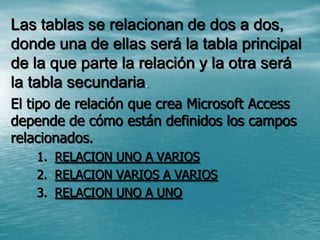 Las tablas se relacionan de dos a dos, donde una de ellas será la tabla principal de la que parte la relación y la otra será la tabla secundaria. El tipo de relación que crea Microsoft Access depende de cómo están definidos los campos relacionados.RELACION UNO A VARIOS RELACION VARIOS A VARIOS RELACION UNO A UNO 