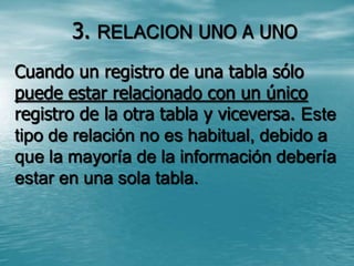3. RELACION UNO A UNO Cuando un registro de una tabla sólo puede estar relacionado con un único registro de la otra tabla y viceversa. Este tipo de relación no es habitual, debido a que la mayoría de la información debería estar en una sola tabla. 