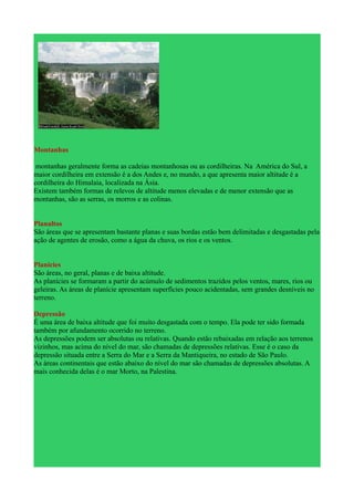 Montanhas

 montanhas geralmente forma as cadeias montanhosas ou as cordilheiras. Na América do Sul, a
maior cordilheira em extensão é a dos Andes e, no mundo, a que apresenta maior altitude é a
cordilheira do Himalaia, localizada na Ásia.
Existem também formas de relevos de altitude menos elevadas e de menor extensão que as
montanhas, são as serras, os morros e as colinas.


Planaltos
São áreas que se apresentam bastante planas e suas bordas estão bem delimitadas e desgastadas pela
ação de agentes de erosão, como a água da chuva, os rios e os ventos.


Planícies
São áreas, no geral, planas e de baixa altitude.
As planícies se formaram a partir do acúmulo de sedimentos trazidos pelos ventos, mares, rios ou
geleiras. As áreas de planície apresentam superfícies pouco acidentadas, sem grandes desníveis no
terreno.

Depressão
É uma área de baixa altitude que foi muito desgastada com o tempo. Ela pode ter sido formada
também por afundamento ocorrido no terreno.
As depressões podem ser absolutas ou relativas. Quando estão rebaixadas em relação aos terrenos
vizinhos, mas acima do nível do mar, são chamadas de depressões relativas. Esse é o caso da
depressão situada entre a Serra do Mar e a Serra da Mantiqueira, no estado de São Paulo.
As áreas continentais que estão abaixo do nível do mar são chamadas de depressões absolutas. A
mais conhecida delas é o mar Morto, na Palestina.
 