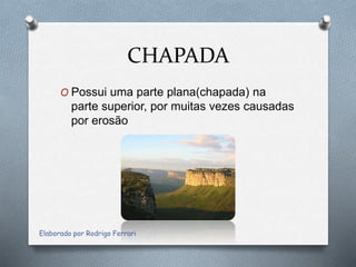 CHAPADA
O Possui uma parte plana(chapada) na
parte superior, por muitas vezes causadas
por erosão
Elaborado por Rodrigo Ferrari
 