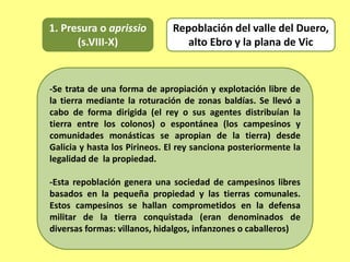 1. Presura o aprissio
(s.VIII-X)
-Se trata de una forma de apropiación y explotación libre de
la tierra mediante la roturación de zonas baldías. Se llevó a
cabo de forma dirigida (el rey o sus agentes distribuían la
tierra entre los colonos) o espontánea (los campesinos y
comunidades monásticas se apropian de la tierra) desde
Galicia y hasta los Pirineos. El rey sanciona posteriormente la
legalidad de la propiedad.
-Esta repoblación genera una sociedad de campesinos libres
basados en la pequeña propiedad y las tierras comunales.
Estos campesinos se hallan comprometidos en la defensa
militar de la tierra conquistada (eran denominados de
diversas formas: villanos, hidalgos, infanzones o caballeros)
Repoblación del valle del Duero,
alto Ebro y la plana de Vic
 